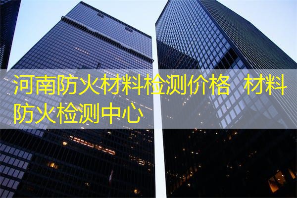 河南防火材料检测价格  材料防火检测中心